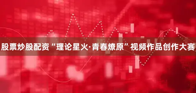 股票炒股配资　　“理论星火·青春燎原”视频作品创作大赛