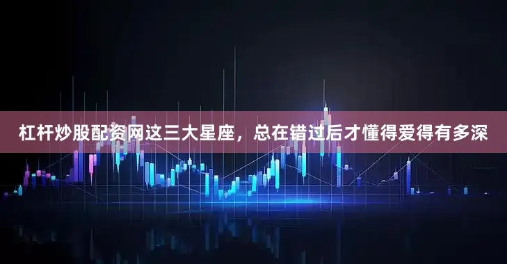 杠杆炒股配资网这三大星座，总在错过后才懂得爱得有多深