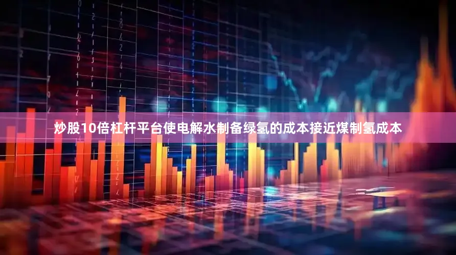 炒股10倍杠杆平台使电解水制备绿氢的成本接近煤制氢成本