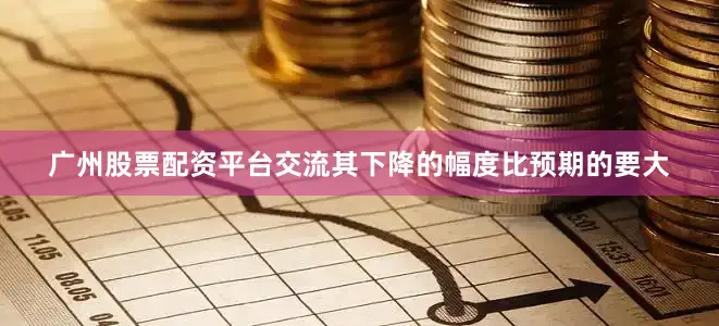 广州股票配资平台交流其下降的幅度比预期的要大