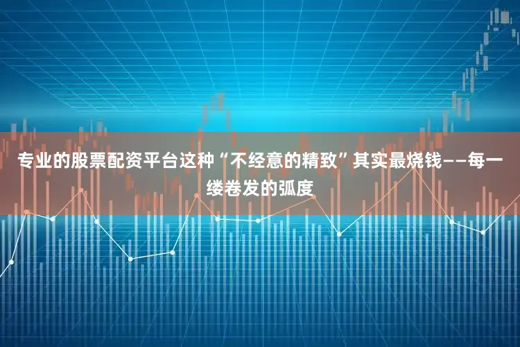 专业的股票配资平台这种“不经意的精致”其实最烧钱——每一缕卷发的弧度
