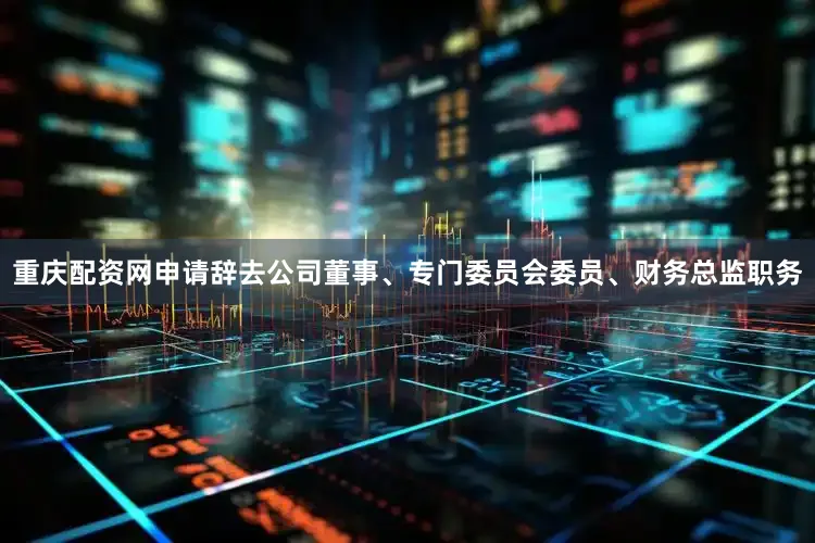 重庆配资网申请辞去公司董事、专门委员会委员、财务总监职务