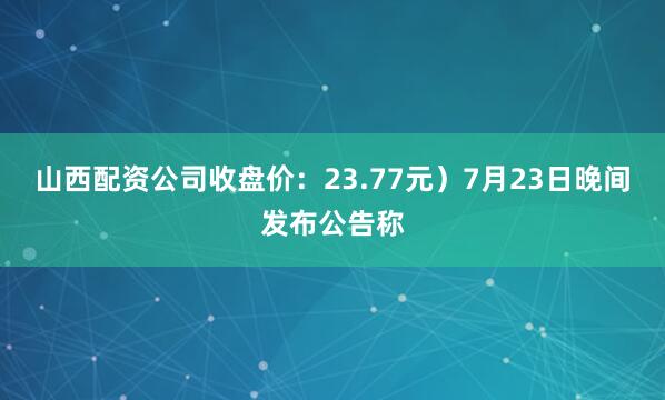 山西配资公司收盘价：23.77元）7月23日晚间发布公告称