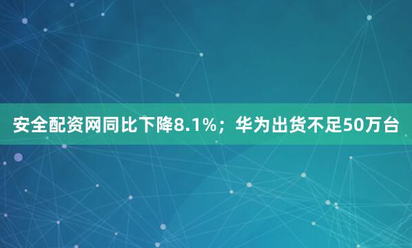 安全配资网同比下降8.1%；华为出货不足50万台