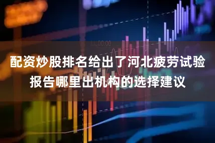 配资炒股排名给出了河北疲劳试验报告哪里出机构的选择建议