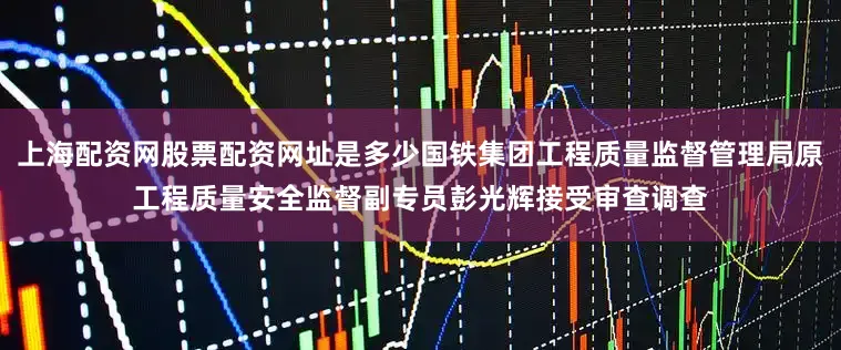 上海配资网股票配资网址是多少国铁集团工程质量监督管理局原工程质量安全监督副专员彭光辉接受审查调查