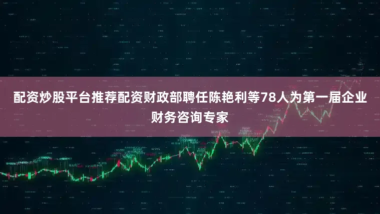 配资炒股平台推荐配资财政部聘任陈艳利等78人为第一届企业财务咨询专家