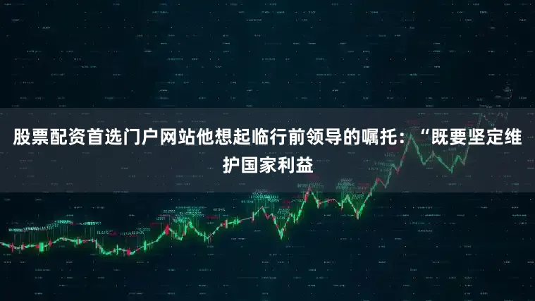 股票配资首选门户网站他想起临行前领导的嘱托：“既要坚定维护国家利益