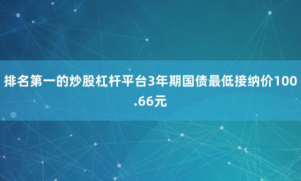 排名第一的炒股杠杆平台3年期国债最低接纳价100.66元