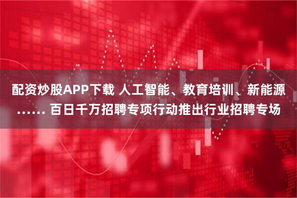 配资炒股APP下载 人工智能、教育培训、新能源…… 百日千万招聘专项行动推出行业招聘专场