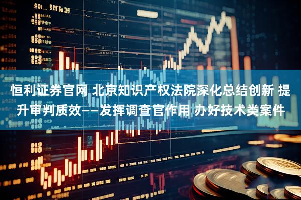 恒利证券官网 北京知识产权法院深化总结创新 提升审判质效——发挥调查官作用 办好技术类案件