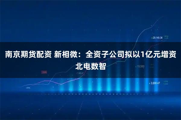 南京期货配资 新相微：全资子公司拟以1亿元增资北电数智