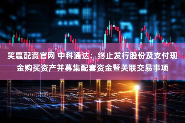 笑赢配资官网 中科通达：终止发行股份及支付现金购买资产并募集配套资金暨关联交易事项