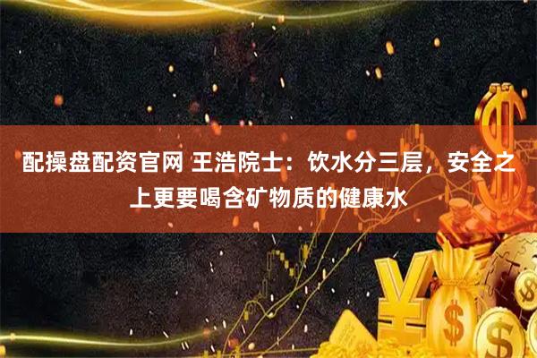 配操盘配资官网 王浩院士：饮水分三层，安全之上更要喝含矿物质的健康水