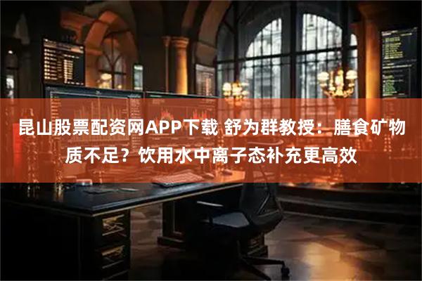 昆山股票配资网APP下载 舒为群教授：膳食矿物质不足？饮用水中离子态补充更高效
