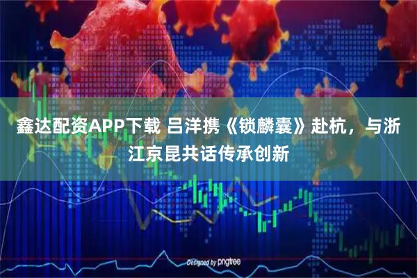 鑫达配资APP下载 吕洋携《锁麟囊》赴杭，与浙江京昆共话传承创新