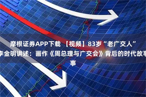 摩根证券APP下载 【视频】83岁“老广交人”李金明讲述：画作《周总理与广交会》背后的时代故事