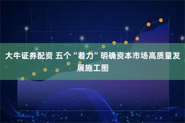 大牛证券配资 五个“着力”明确资本市场高质量发展施工图