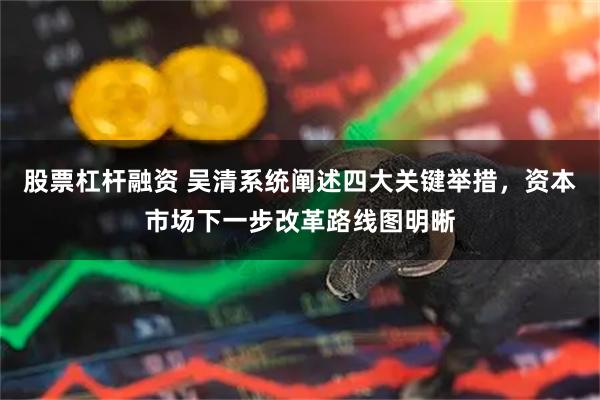 股票杠杆融资 吴清系统阐述四大关键举措，资本市场下一步改革路线图明晰