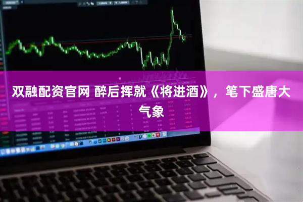 双融配资官网 醉后挥就《将进酒》，笔下盛唐大气象