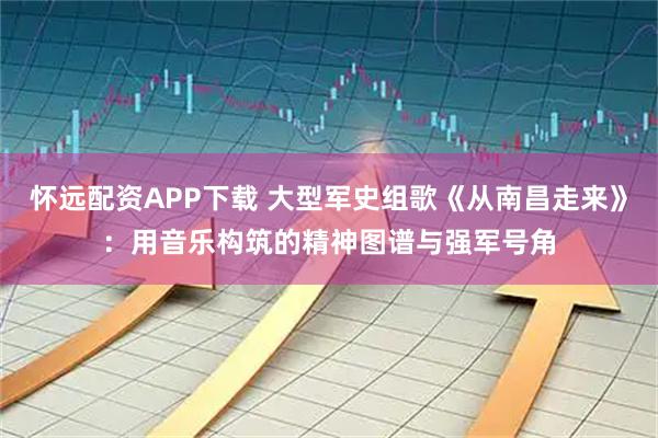 怀远配资APP下载 大型军史组歌《从南昌走来》：用音乐构筑的精神图谱与强军号角