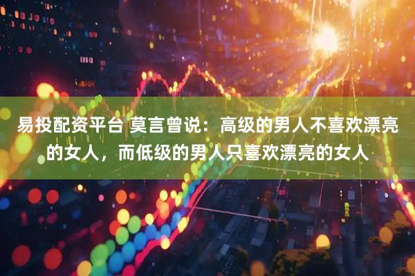 易投配资平台 莫言曾说：高级的男人不喜欢漂亮的女人，而低级的男人只喜欢漂亮的女人