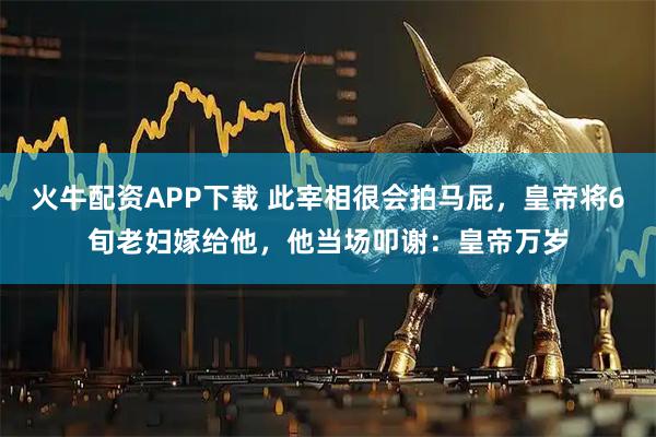 火牛配资APP下载 此宰相很会拍马屁，皇帝将6旬老妇嫁给他，他当场叩谢：皇帝万岁