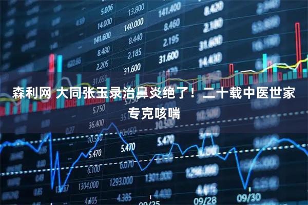 森利网 大同张玉录治鼻炎绝了！二十载中医世家专克咳喘