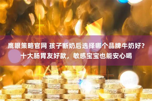 鹰眼策略官网 孩子断奶后选择哪个品牌牛奶好？十大肠胃友好款，敏感宝宝也能安心喝