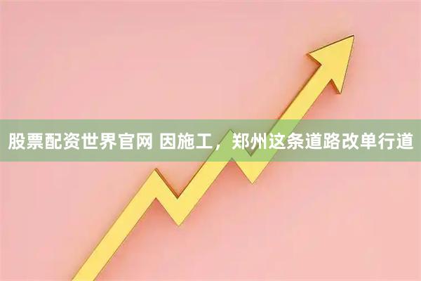 股票配资世界官网 因施工，郑州这条道路改单行道