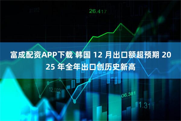 富成配资APP下载 韩国 12 月出口额超预期 2025 年全年出口创历史新高