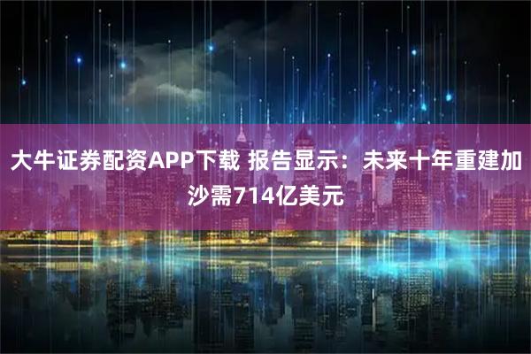 大牛证券配资APP下载 报告显示：未来十年重建加沙需714亿美元