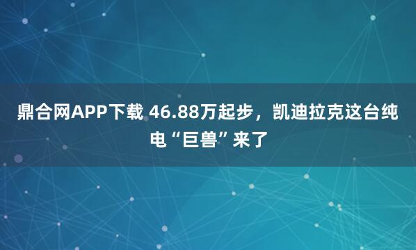 鼎合网APP下载 46.88万起步，凯迪拉克这台纯电“巨兽”来了