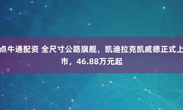 点牛通配资 全尺寸公路旗舰，凯迪拉克凯威德正式上市，46.88万元起