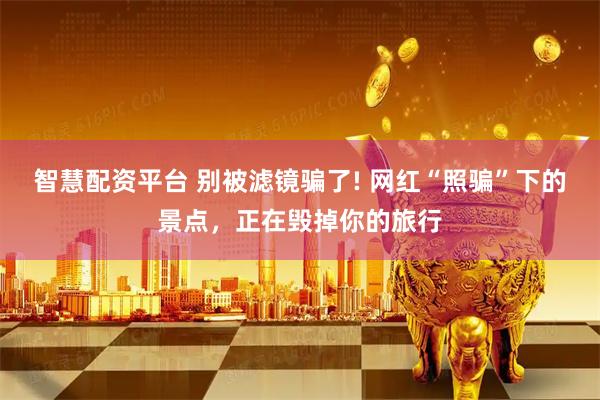 智慧配资平台 别被滤镜骗了! 网红“照骗”下的景点，正在毁掉你的旅行