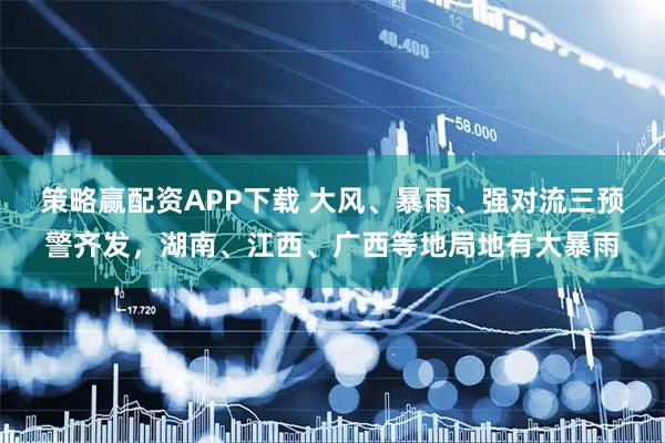 策略赢配资APP下载 大风、暴雨、强对流三预警齐发，湖南、江西、广西等地局地有大暴雨