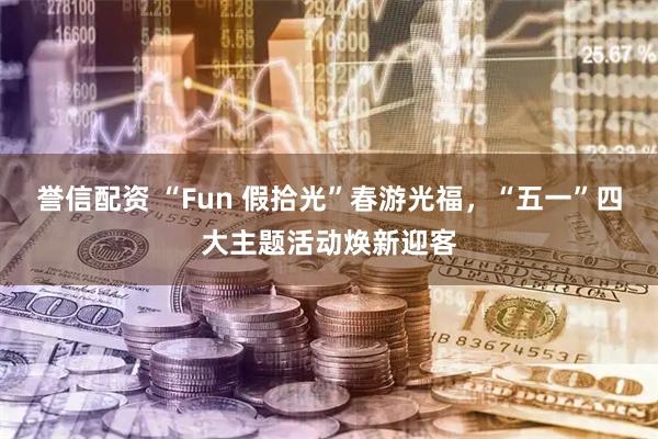 誉信配资 “Fun 假拾光”春游光福，“五一”四大主题活动焕新迎客