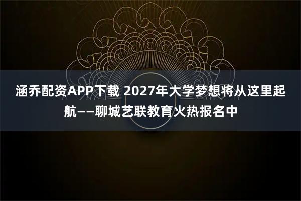 涵乔配资APP下载 2027年大学梦想将从这里起航——聊城艺联教育火热报名中