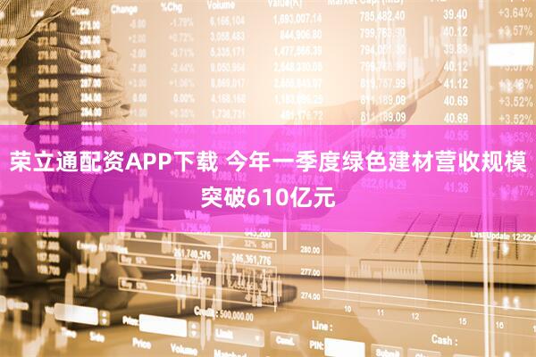 荣立通配资APP下载 今年一季度绿色建材营收规模突破610亿元
