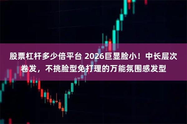 股票杠杆多少倍平台 2026巨显脸小！中长层次卷发，不挑脸型免打理的万能氛围感发型