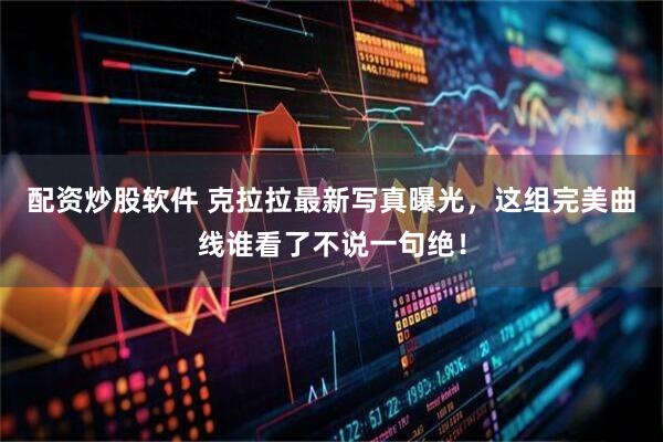 配资炒股软件 克拉拉最新写真曝光，这组完美曲线谁看了不说一句绝！